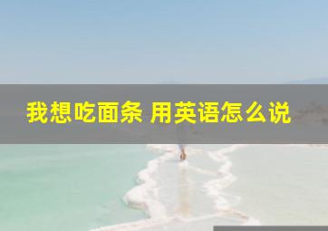 我想吃面条 用英语怎么说